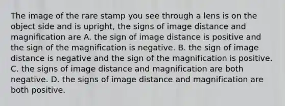 The image of the rare stamp you see through a lens is on the object side and is upright, the signs of image distance and magnification are A. the sign of image distance is positive and the sign of the magnification is negative. B. the sign of image distance is negative and the sign of the magnification is positive. C. the signs of image distance and magnification are both negative. D. the signs of image distance and magnification are both positive.