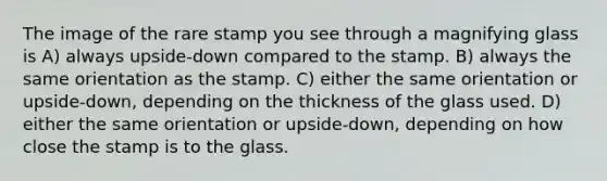 The image of the rare stamp you see through a magnifying glass is A) always upside-down compared to the stamp. B) always the same orientation as the stamp. C) either the same orientation or upside-down, depending on the thickness of the glass used. D) either the same orientation or upside-down, depending on how close the stamp is to the glass.