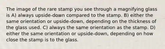 The image of the rare stamp you see through a magnifying glass is A) always upside-down compared to the stamp. B) either the same orientation or upside-down, depending on the thickness of the glass used. C) always the same orientation as the stamp. D) either the same orientation or upside-down, depending on how close the stamp is to the glass.