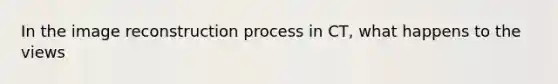 In the image reconstruction process in CT, what happens to the views