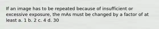 If an image has to be repeated because of insufficient or excessive exposure, the mAs must be changed by a factor of at least a. 1 b. 2 c. 4 d. 30