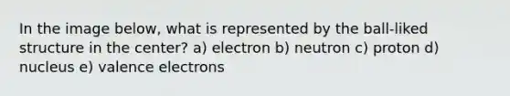 In the image below, what is represented by the ball-liked structure in the center? a) electron b) neutron c) proton d) nucleus e) valence electrons