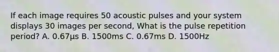 If each image requires 50 acoustic pulses and your system displays 30 images per second, What is the pulse repetition period? A. 0.67μs B. 1500ms C. 0.67ms D. 1500Hz