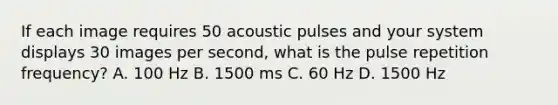 If each image requires 50 acoustic pulses and your system displays 30 images per second, what is the pulse repetition frequency? A. 100 Hz B. 1500 ms C. 60 Hz D. 1500 Hz