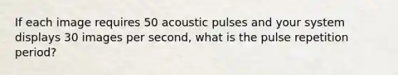 If each image requires 50 acoustic pulses and your system displays 30 images per second, what is the pulse repetition period?