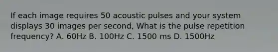 If each image requires 50 acoustic pulses and your system displays 30 images per second, What is the pulse repetition frequency? A. 60Hz B. 100Hz C. 1500 ms D. 1500Hz