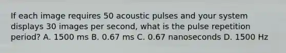 If each image requires 50 acoustic pulses and your system displays 30 images per second, what is the pulse repetition period? A. 1500 ms B. 0.67 ms C. 0.67 nanoseconds D. 1500 Hz