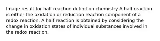 Image result for half reaction definition chemistry A half reaction is either the oxidation or reduction reaction component of a redox reaction. A half reaction is obtained by considering the change in oxidation states of individual substances involved in the redox reaction.