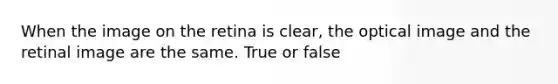 When the image on the retina is clear, the optical image and the retinal image are the same. True or false