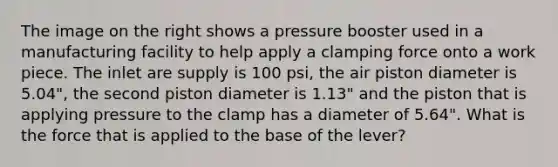 The image on the right shows a pressure booster used in a manufacturing facility to help apply a clamping force onto a work piece. The inlet are supply is 100 psi, the air piston diameter is 5.04", the second piston diameter is 1.13" and the piston that is applying pressure to the clamp has a diameter of 5.64". What is the force that is applied to the base of the lever?