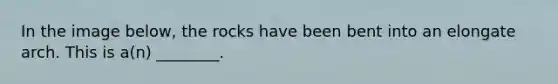 In the image below, the rocks have been bent into an elongate arch. This is a(n) ________.