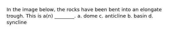 In the image below, the rocks have been bent into an elongate trough. This is a(n) ________. a. dome c. anticline b. basin d. syncline