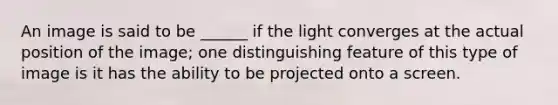 An image is said to be ______ if the light converges at the actual position of the image; one distinguishing feature of this type of image is it has the ability to be projected onto a screen.