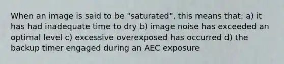 When an image is said to be "saturated", this means that: a) it has had inadequate time to dry b) image noise has exceeded an optimal level c) excessive overexposed has occurred d) the backup timer engaged during an AEC exposure