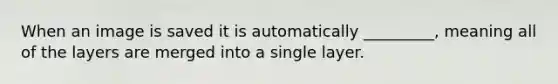 When an image is saved it is automatically _________, meaning all of the layers are merged into a single layer.