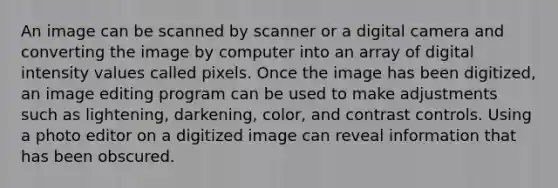 An image can be scanned by scanner or a digital camera and converting the image by computer into an array of digital intensity values called pixels. Once the image has been digitized, an image editing program can be used to make adjustments such as lightening, darkening, color, and contrast controls. Using a photo editor on a digitized image can reveal information that has been obscured.