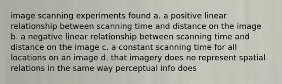 image scanning experiments found a. a positive linear relationship between scanning time and distance on the image b. a negative linear relationship between scanning time and distance on the image c. a constant scanning time for all locations on an image d. that imagery does no represent spatial relations in the same way perceptual info does