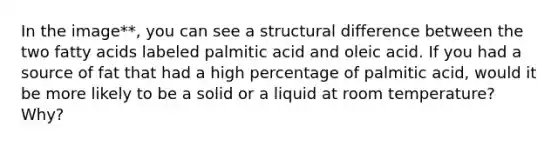 In the image**, you can see a structural difference between the two fatty acids labeled palmitic acid and oleic acid. If you had a source of fat that had a high percentage of palmitic acid, would it be more likely to be a solid or a liquid at room temperature? Why?