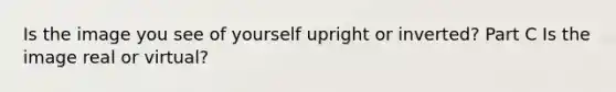Is the image you see of yourself upright or inverted? Part C Is the image real or virtual?