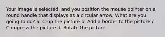 Your image is selected, and you position the mouse pointer on a round handle that displays as a circular arrow. What are you going to do? a. Crop the picture b. Add a border to the picture c. Compress the picture d. Rotate the picture