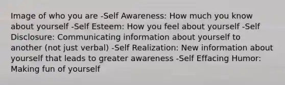 Image of who you are -Self Awareness: How much you know about yourself -Self Esteem: How you feel about yourself -Self Disclosure: Communicating information about yourself to another (not just verbal) -Self Realization: New information about yourself that leads to greater awareness -Self Effacing Humor: Making fun of yourself