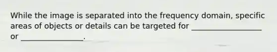 While the image is separated into the frequency domain, specific areas of objects or details can be targeted for __________________ or ________________.