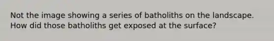 Not the image showing a series of batholiths on the landscape. How did those batholiths get exposed at the surface?