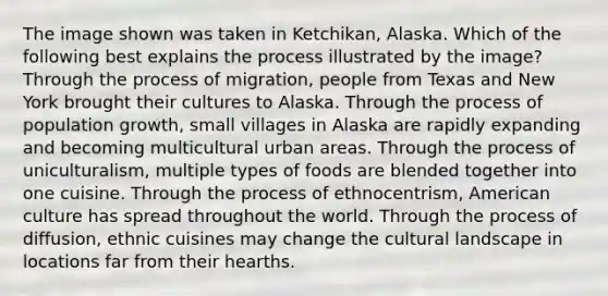 The image shown was taken in Ketchikan, Alaska. Which of the following best explains the process illustrated by the image? Through the process of migration, people from Texas and New York brought their cultures to Alaska. Through the process of population growth, small villages in Alaska are rapidly expanding and becoming multicultural urban areas. Through the process of uniculturalism, multiple types of foods are blended together into one cuisine. Through the process of ethnocentrism, American culture has spread throughout the world. Through the process of diffusion, ethnic cuisines may change the cultural landscape in locations far from their hearths.