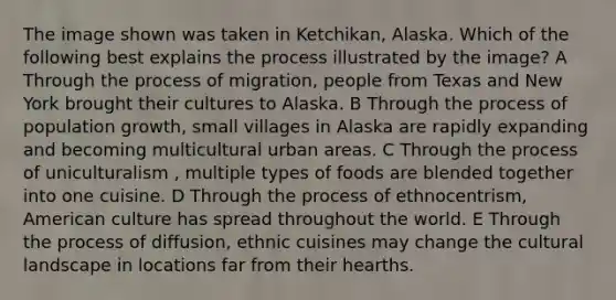 The image shown was taken in Ketchikan, Alaska. Which of the following best explains the process illustrated by the image? A Through the process of migration, people from Texas and New York brought their cultures to Alaska. B Through the process of population growth, small villages in Alaska are rapidly expanding and becoming multicultural urban areas. C Through the process of uniculturalism , multiple types of foods are blended together into one cuisine. D Through the process of ethnocentrism, American culture has spread throughout the world. E Through the process of diffusion, ethnic cuisines may change the cultural landscape in locations far from their hearths.