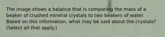 The image shows a balance that is comparing the mass of a beaker of crushed mineral crystals to two beakers of water. Based on this information, what may be said about the crystals? (Select all that apply.)