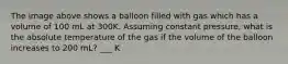 The image above shows a balloon filled with gas which has a volume of 100 mL at 300K. Assuming constant pressure, what is the absolute temperature of the gas if the volume of the balloon increases to 200 mL? ___ K