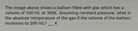 The image above shows a balloon filled with gas which has a volume of 100 mL at 300K. Assuming constant pressure, what is the absolute temperature of the gas if the volume of the balloon increases to 200 mL? ___ K