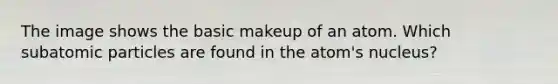 The image shows the basic makeup of an atom. Which <a href='https://www.questionai.com/knowledge/kEPDFoKa0c-subatomic-particles' class='anchor-knowledge'>subatomic particles</a> are found in the atom's nucleus?