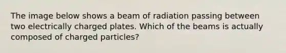 The image below shows a beam of radiation passing between two electrically charged plates. Which of the beams is actually composed of charged particles?