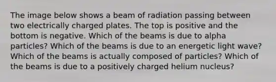 The image below shows a beam of radiation passing between two electrically charged plates. The top is positive and the bottom is negative. Which of the beams is due to alpha particles? Which of the beams is due to an energetic light wave? Which of the beams is actually composed of particles? Which of the beams is due to a positively charged helium nucleus?