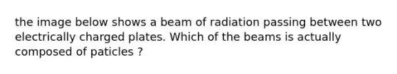 the image below shows a beam of radiation passing between two electrically charged plates. Which of the beams is actually composed of paticles ?