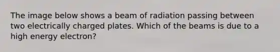 The image below shows a beam of radiation passing between two electrically charged plates. Which of the beams is due to a high energy electron?