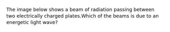 The image below shows a beam of radiation passing between two electrically charged plates.Which of the beams is due to an energetic light wave?