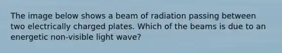 The image below shows a beam of radiation passing between two electrically charged plates. Which of the beams is due to an energetic non-visible light wave?