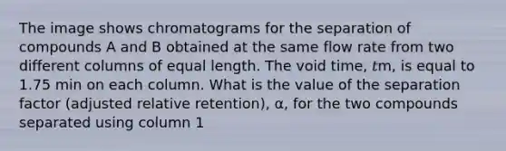 The image shows chromatograms for the separation of compounds A and B obtained at the same flow rate from two different columns of equal length. The void time, 𝑡m, is equal to 1.75 min on each column. What is the value of the separation factor (adjusted relative retention), α, for the two compounds separated using column 1