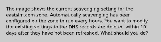 The image shows the current scavenging setting for the eastsim.com zone. Automatically scavenging has been configured on the zone to run every hours. You want to modify the existing settings to the DNS records are deleted within 10 days after they have not been refreshed. What should you do?