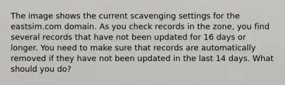 The image shows the current scavenging settings for the eastsim.com domain. As you check records in the zone, you find several records that have not been updated for 16 days or longer. You need to make sure that records are automatically removed if they have not been updated in the last 14 days. What should you do?