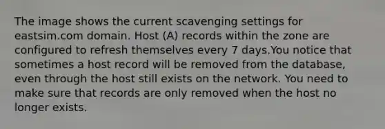 The image shows the current scavenging settings for eastsim.com domain. Host (A) records within the zone are configured to refresh themselves every 7 days.You notice that sometimes a host record will be removed from the database, even through the host still exists on the network. You need to make sure that records are only removed when the host no longer exists.