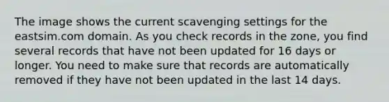 The image shows the current scavenging settings for the eastsim.com domain. As you check records in the zone, you find several records that have not been updated for 16 days or longer. You need to make sure that records are automatically removed if they have not been updated in the last 14 days.