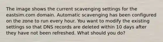 The image shows the current scavenging settings for the eastsim.com domain. Automatic scavenging has been configured on the zone to run every hour. You want to modify the existing settings so that DNS records are deleted within 10 days after they have not been refreshed. What should you do?