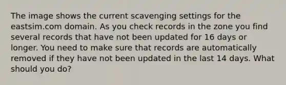 The image shows the current scavenging settings for the eastsim.com domain. As you check records in the zone you find several records that have not been updated for 16 days or longer. You need to make sure that records are automatically removed if they have not been updated in the last 14 days. What should you do?