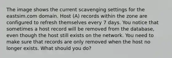 The image shows the current scavenging settings for the eastsim.com domain. Host (A) records within the zone are configured to refresh themselves every 7 days. You notice that sometimes a host record will be removed from the database, even though the host still exists on the network. You need to make sure that records are only removed when the host no longer exists. What should you do?