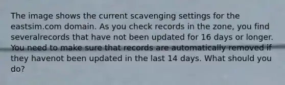 The image shows the current scavenging settings for the eastsim.com domain. As you check records in the zone, you find severalrecords that have not been updated for 16 days or longer. You need to make sure that records are automatically removed if they havenot been updated in the last 14 days. What should you do?