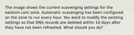 The image shows the current scavenging settings for the eastsim.com zone. Automatic scavenging has been configured on the zone to run every hour. You want to modify the existing settings so that DNS records are deleted within 10 days after they have not been refreshed. What should you do?