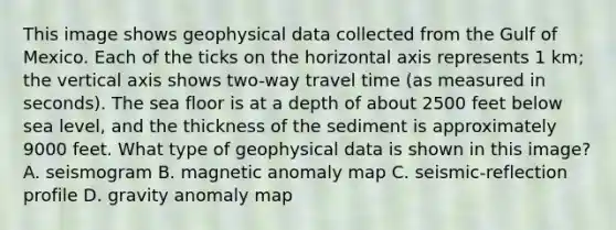 This image shows geophysical data collected from the Gulf of Mexico. Each of the ticks on the horizontal axis represents 1 km; the vertical axis shows two-way travel time (as measured in seconds). The sea floor is at a depth of about 2500 feet below sea level, and the thickness of the sediment is approximately 9000 feet. What type of geophysical data is shown in this image? A. seismogram B. magnetic anomaly map C. seismic-reflection profile D. gravity anomaly map